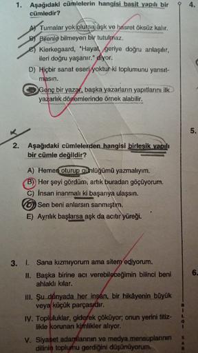 94.
1. Aşağıdaki cümlelerin hangisi basit yapılı bir
cümledir?
A Turnalar yok olursa aşk ve hasret öksüz kalır.
BY Bilenle bilmeyen bir tutulmaz.
e) Kierkegaard, "Hayat, geriye doğru anlaşılır,
ileri doğru yaşanır." diyor.
D) Hiçbir sanat eseri yoktur ki t