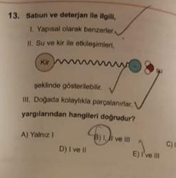 13. Sabun ve deterjan ile ilgili
1. Yapisal olarak benzerler
II. Su ve kir ile etkilesimleri,
(Kirom
w
şeklinde gösterilebilir
ill. Doğada kolaylıkla parçalanırlar.
yargılarından hangileri doğrudur?
A) Yalniz !
B) 1, li ve III
C)
D) I ve il
E) i've in
