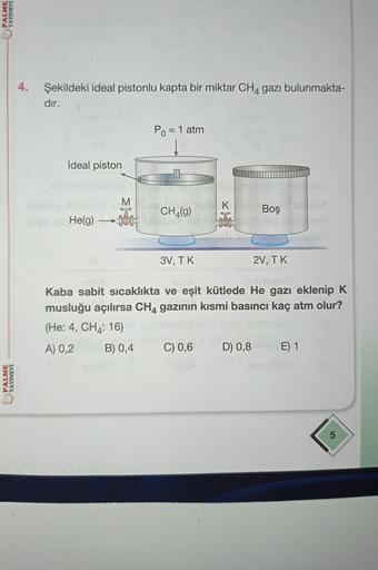 PALME
YAYINEVİ
4.
Şekildeki ideal pistonlu kapta bir miktar CH4 gazı bulunmakta-
dır.
Po = 1 atm
İdeal piston
I
M
K
CH (9)
ķ
Boş
He(g)
1
3V, TK
2V, TK
Kaba sabit sicaklıkta ve eşit kütlede He gazı eklenip K
musluğu açılırsa CH4 gazının kısmi basıncı kaç at