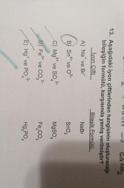 Ba Naz
13. Aşağıdaki iyon çiftlerinden hangisinin oluşturacağı
bileşiğin formülü, karşısında yanlış verilmiştir?
İyon Çifti
Bileşik Formülü
A) Na* ve Br"
NaBr
B) o
4+
B) Sn47 ve 02-
Sno
2
2+
C) Mg2* ve SO2-
MgSO4
2-
D) Fe°* ve co,
Fe Co
3-
E) Hg ve PO,
Hg, PO
4
4