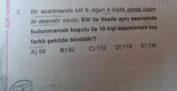 GÜR YAYINU
2.
Bir apartmanda biri 6 diğeri 4 kişilik olmak üzere
iki asansör vardır. Elif ile Vesile aynı asansörde
bulunmamak koşulu ile 10 kişi asansörlere kaç
farklı şekilde binebilir?
B) 92 C) 112 D) 118 E) 136
A) 56
