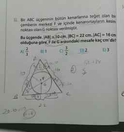 3
12. Bir ABC üçgeninin bütün kenarlarına teğet olan bir
çemberin merkezi F ve içinde kenarortayların kesim
noktası olan G noktası verilmiştir.
Bu üçgende, |AB| = 10 cm, |BC| = 22 cm, |AC| = 16 cm
olduğuna göre, F ile G arasındaki mesafe kaçcm'dir?
2
3
A)
B) 1 C)
D)
2
E) 3
3
2
-
52 +84
20
es
F
ku
6
2f
a
C
B
C
a
alle
8
22
2e b=0
