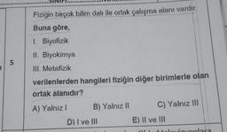 Fiziğin birçok bilim dalı ile ortak çalışma alanı vardır.
Buna göre,
1. Biyofizik
II. Biyokimya
5
III. Metafizik
verilenlerden hangileri fiziğin diğer birimlerle olan
ortak alanıdır?
A) Yalnız!
B) Yalnız 11
C) Yalnız 111
D) I ve III
E) Il ve II
onlara