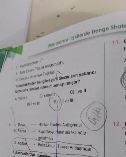 Uluslararası İlişkilerde Denge Strate
11.
r
E
7. Kapitulasyonlar
1. Balta Limanı Ticaret Antlaşmas
III. Düyun-u Umumiye Teşkilatı
Yukarıdakilerden hangileri yerli tüccarların yabancı
tüccarlarla rekabet etmesini zorlaştırmıştır?
A) Yalnız
B) Yalny C) I ve II
E) 4, II ve III
E
D) II ve III
balta
8. Rusya
12.1
IL Fransa
Hünkar İskelesi Antlaşması
Kapitülasyonların sürekli hâle
getirilmesi
III
. İngiltere
Balta Limanı Ticaret Antlaşması
Yukarıdakilerden hangileri