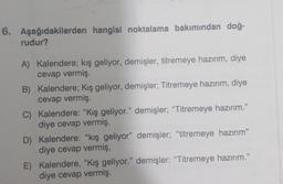 6. Aşağıdakilerden hangisi noktalama bakımından doğ-
rudur?
A) Kalendere; kış geliyor, demişler, titremeye hazırım, diye
cevap vermiş
B) Kalendere; Kış geliyor, demişler; Titremeye hazırım, diye
cevap vermiş.
C) Kalendere: "Kış geliyor." demişler; “Titremeye hazırım.”
diye cevap vermiş
D) Kalendere: "kış geliyor" demişler; "titremeye hazırım"
diye cevap vermiş,
E) Kalendere, "Kış geliyor." demişler: "Titremeye hazırım.”
diye cevap vermiş.