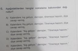 6. Aşağıdakilerden hangisi noktalama bakımından doğ-
rudur?
A) Kalendere; kış geliyor, demişler, titremeye hazırım, diye
cevap vermiş
B) Kalendere; Kış geliyor, demişler; Titremeye hazırım, diye
cevap vermiş.
C) Kalendere: "Kış geliyor." demişler; “Titremeye hazırım.”
diye cevap vermiş
D) Kalendere: "kış geliyor" demişler; "titremeye hazırım"
diye cevap vermiş,
E) Kalendere, "Kış geliyor." demişler: "Titremeye hazırım.”
diye cevap vermiş.
