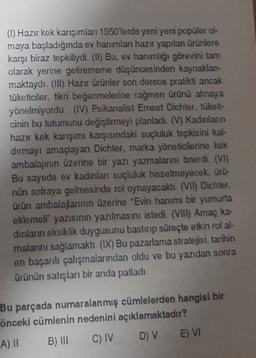 (1) Hazır kek karışımlar 1950'lerde yeni yeni popüler ol-
maya başladığında ev hanımları hazır yapılan ürünlere
karşı biraz tepkiliydi. (II) Bu, ev hanımlığı görevini tam
olarak yerine getirememe düşüncesinden kaynaklan-
maktaydı. (III) Hazır ürünler son derece pratikti ancak
tüketiciler, fikri beğenmelerine rağmen ürünü almaya
yönelmiyordu. (IV) Psikanalist Emest Dichter, tüketi-
cinin bu tutumunu değiştirmeyi planladı. (V) Kadınların
hazır kek karışımı karşısındaki suçluluk tepkisini kal-
dırmayı amaçlayan Dichter, marka yöneticilerine kek
ambalajının üzerine bir yazı yazmalarını önerdi. (VI)
Bu sayede ev kadınları suçluluk hissetmeyecek, ürü-
nün sofraya gelmesinde rol oynayacaklı
. (VII) Dichter,
ürün ambalajlarinin üzerine "Evin hanımı bir yumurta
eklemeli" yazısının yazılmasını istedi. (VIII) Amaç ka-
dinlarin eksiklik duygusunu bastırıp süreçte etkin rol al-
malanni sağlamaktı. (IX) Bu pazarlama stratejisi, tarihin
en başanlı çalışmalarından oldu ve bu yazıdan sonra
Ürünün satışları bir anda patladı
Bu parçada numaralanmış cümlelerden hangisi bir
önceki cümlenin nedenini açıklamaktadır?
B) III C) IV D) V E) VI
A) 11
