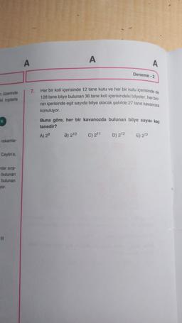 A
A
Deneme - 2
üzerinde
toplarla
7. Her bir koli içerisinde 12 tane kutu ve her bir kutu içerisinde de
128 tane bilye bulunan 36 tane koli içerisindeki bilyeler, her bir
nin içerisinde eşit sayıda bilye olacak şekilde 27 tane kavanoza
konuluyor.
Buna göre, her bir kavanozda bulunan bilye sayısı kaç
tanedir?
A) 2
E) 213
B) 210
C) 211
D) 212
rakamla-
Ceylin'e,
nlar sira-
bulunan
bulunan
vor
III
