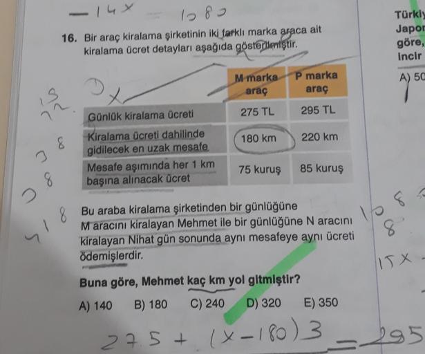 14 x
1280
16. Bir araç kiralama şirketinin iki farklı marka araca ait
kiralama ücret detayları aşağıda gösterileriştir
.
Türkly
Japor
göre,
Incir
P marka
A) 50
M marka
araç
araç
3
275 TL
295 TL
72
180 km
220 km
Günlük kiralama ücreti
Kiralama ücreti dahili