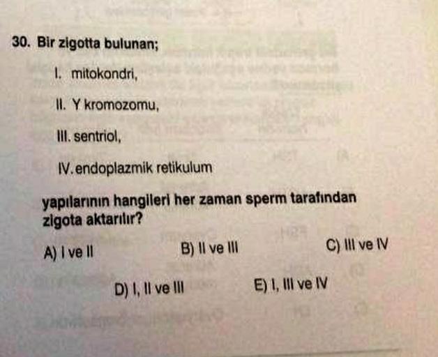 30. Bir zigotta bulunan;
I. mitokondri,
II. Y kromozomu,
Ill. sentriol,
W. endoplazmik retikulum
yapılarının hangileri her zaman sperm tarafından
zigota aktarılır?
A) I ve II
B) Il ve III
C) III ve IV
D) I, II ve III
E) 1, III ve IV