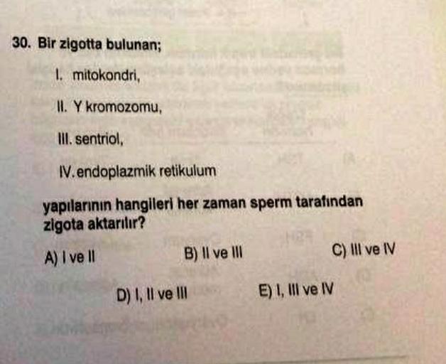 30. Bir zigotta bulunan;
I. mitokondri,
II. Y kromozomu,
Ill. sentriol,
W. endoplazmik retikulum
yapılarının hangileri her zaman sperm tarafından
zigota aktarılır?
A) I ve II
B) Il ve III
C) III ve IV
D) I, II ve III
E) 1, III ve IV
