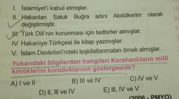 1. İslamiyet'i kabul etmişler.
II. Hakanları Satuk Buğra adını Abdülkerim olarak
v değiştirmiştir.
W.
14. Türk Dili'nin korunması için tedbirler almışlar.
IV. Hakaniye Türkçesi ile kitap yazmışlar.
V. İslam Devletleri'ndeki teşkilatlanmaları örnek almışlar.
Yukarıdaki bilgilerden hangileri Karahanlıların milli
kimliklerini koruduklarının göstergesidir?
A) I ve II
B) III ve IV
C) IV ve V
D) II, III ve IV
E) III, IV ve V
(2006 - PMYO)