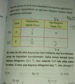 kaçta kaçını kaybettikleri ve yaş iken kilogram fiyatları aşağı-
Yaş iken alınan A ve B cins kayısıların kuruyunca ağırlıklarının
daki tabloda verilmiştir
.
esel
15x(=
Cinsi
Kaybedilen
Ağırlık Orani
8x
Yaş Kilogram
Fiyatı (TL)
+39
1
lox
A
5
15
3
B.
10x
10
y
7X
Bir satıcı bu iki cins kayısıdan eşit miktarda alıp kuruttuktan
sonra bu kayısıları karıştırmıştır. Daha sonra karışık kuru
kayısıyı kilogramı 23,4 TL den satarak %30 kâr elde eden
bu satıcı, B cins yaş kayısıyı kilogramı kaç TL den almıştır?
A) 14
B) 13
C) 12,5
D) 12
E) 11,5
