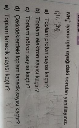 NH, iyonu için aşağıdaki soruları yanıtlayınız.
(H, 14N)
N
a) Toplam proton sayısı kaçtır?
b) Toplam elektron sayısı kaçtır?
c) Toplam nötron sayısı kaçtır?
d) Çekirdeklerdeki toplam tanecik sayısı kaçtır?
e) Toplam tanecik sayısı kaçtır? PC
