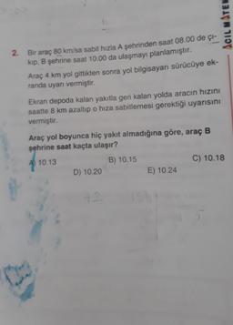 ACIL MATEN
2. Bir araç 80 km/sa sabit hızla A şehrinden saat 08.00 de ci-
kip, B şehrine saat 10.00 da ulaşmayı planlamıştır.
Araç 4 km yol gittikten sonra yol bilgisayarı sürücüye ek-
randa uyarı vermiştir.
Ekran depoda kalan yakıtla geri kalan yolda aracın hızını
saatte 8 km azaltıp o hiza sabitlemesi gerektiği uyarısını
vermiştir.
Araç yol boyunca hiç yakıt almadığına göre, araç B
şehrine saat kaçta ulaşır?
A 10.13
B) 10.15
C) 10.18
D) 10.20
E) 10.24
12