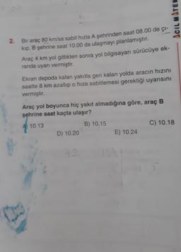 ACIL MATEN
2. Bir araç 80 km/sa sabit hızla A şehrinden saat 08.00 de ci-
kip, B şehrine saat 10.00 da ulaşmayı planlamıştır.
Araç 4 km yol gittikten sonra yol bilgisayarı sürücüye ek-
randa uyarı vermiştir.
Ekran depoda kalan yakıtla geri kalan yolda aracın hızını
saatte 8 km azaltıp o hiza sabitlemesi gerektiği uyarısını
vermiştir.
Araç yol boyunca hiç yakıt almadığına göre, araç B
şehrine saat kaçta ulaşır?
A 10.13
B) 10.15
C) 10.18
D) 10.20
E) 10.24
12
