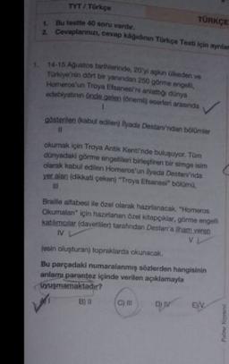 TYT / Türkçe
1: Bu testte 40 soru vardir.
TÜRKÇE
2 Covaplarmızı, cevap kagidinin Türkçe Testi için ayniar
1. 14-15 Agustos tarihlerinde 20'yi aşkan olkeden ve
Türkiye'nin dört bir yanından 250 görme engelli,
Homeros'un Troya Efsanesi'ni anlattiği dünya
edebiyatının önde gelen (oneml) eserleri arasında
1
gösterilen (kabul edilen) lyada Destanından bölümler
I
okumak için Troya Antik Kenti'nde buluşuyor. Tom
dünyadaki görme engellileri birleştiren bir simge inim
olarak kabul edilen Homeros'un llyada Destanı'nda
yer alan (dikkati çeken) Troya Etsanesi" bölümü,
III
Braille alfabesi ile özel olarak hazırlanacak. "Homeros
Okumalan" için hazırlanan özel kitapçıklar, görme engelli
katikmalar (davetliler tarafından Destan'a ham veren
IV
VL
lesin oluşturan) topraklarda okunacak.
Bu parçadaki numaralanmiş sözlerden hangisinin
anlamı parantez içinde verilen açıklamayla
Vyuşmamaktadır?
B) 11
w
EN
Padome Nome