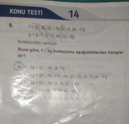 KONU TESTİ
14
9.
f = {(1,2), (2, -3)/(3, 1). (4.-7)}
g = {(-1,3), (1.4)/(3-3)}
fonksiyonları veriliyor.
Buna göre, 42g fonksiyonu aşağıdakilerden hangisi-
dir?
A)) 1 - 2g = {(1, -6), (3, 7)}
29 = {(1,-6).(-1,-6), (2, -3), (3, 7). (4.-7)}
1-29 - ((1.-6), (2,5), (3,-4)}
21-6) 7) (
4-2))
(-1,3), (1,4), (3, 1). (4, -7}}
