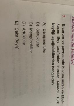 Anadolu'nun Ilk Fatihleri
7.
Erzurum ve çevresinde hüküm süren ve Ebul-
kasım Bey tarafından kurulan Anadolu Türk
beyliği aşağıdakilerden hangisidir?
A) Danişmentliler
B) Saltuklular
C) Mengücekliler
D) Artuklular
E) Çaka Beyliği
