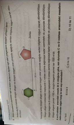 DEGERLENDİRME TESTI
2. Bütün kenantennin uzunluklan eşit ve bütün açılarının ölçüleri eşit olan çokgenlere düzgün çokgen denir.
Aralarında 30 m bulunan düzgün altigen ve düzgün beşgen oklar yönünde aşağıda verilen bilgilere
olarak dön
uygun
duruluyor.
D
-Zemin
B
30 m
Yukarda verilen düzgün altigen ve düzgün beşgen oklar yönünde aşağıda verilen bilgilere uygun olarak döndürülüyor.
Düzgün altigen A noktasından başlayarak C noktası zemine değinceye kadar üzerindeki ok yönünde döndürülüyor.
Dūzgün beşgen ise B noktasından başlayarak D noktası zemine değinceye kadar üzerindeki ok yönünde döndürülüyor.
Düzgün altıgenin çevresi 180 m, düzgün beşgenin çevresi ise V500 m'dir.
V
A ve B noktaları arasındaki mesafe 30 m olduğuna göre, son durumda C ve D noktası arasındaki mesafenin
metre cinsinden değeri hangi iki tam sayı arasındadır?
A) 7 ile 8
B) 8 ile 9
C) 9 ile 10
D) 10 ile 11