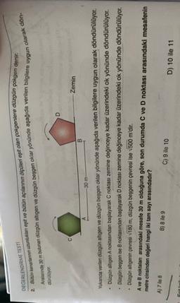 DEGERLENDİRME TESTI
2. Bütün kenantennin uzunluklan eşit ve bütün açılarının ölçüleri eşit olan çokgenlere düzgün çokgen denir.
Aralarında 30 m bulunan düzgün altigen ve düzgün beşgen oklar yönünde aşağıda verilen bilgilere
olarak dön
uygun
duruluyor.
D
-Zemin
B
30 m
Yukarda verilen düzgün altigen ve düzgün beşgen oklar yönünde aşağıda verilen bilgilere uygun olarak döndürülüyor.
Düzgün altigen A noktasından başlayarak C noktası zemine değinceye kadar üzerindeki ok yönünde döndürülüyor.
Dūzgün beşgen ise B noktasından başlayarak D noktası zemine değinceye kadar üzerindeki ok yönünde döndürülüyor.
Düzgün altıgenin çevresi 180 m, düzgün beşgenin çevresi ise V500 m'dir.
V
A ve B noktaları arasındaki mesafe 30 m olduğuna göre, son durumda C ve D noktası arasındaki mesafenin
metre cinsinden değeri hangi iki tam sayı arasındadır?
A) 7 ile 8
B) 8 ile 9
C) 9 ile 10
D) 10 ile 11
