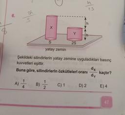 slo
zh
6.
-
h
x
8
Y
S
25
yatay zemin
Şekildeki silindirlerin yatay zemine uyguladıkları basınç
kuvvetleri eşittir.
dx
Buna göre, silindirlerin özkütlelerl oranı kaçtır?
dy
A)
A) 1 B)
B)
1
2
4
C) 1
D) 2
E) 4
47