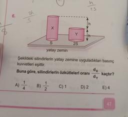 slo
zh
6.
-
h
x
8
Y
S
25
yatay zemin
Şekildeki silindirlerin yatay zemine uyguladıkları basınç
kuvvetleri eşittir.
dx
Buna göre, silindirlerin özkütlelerl oranı kaçtır?
dy
A)
A) 1 B)
B)
1
2
4
C) 1
D) 2
E) 4
47
