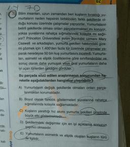 UZ
4,
e
u
1-
7D
Bilim insanları, uzun zamandan beri kuşların bıraktığı yu-
murtaların neden hepsinin birbirinden farklı şekillerde ol-
duğu konusu üzerinde çalışmalar yapıyorlar. Yumurtaların
belirli şekillerde olması onları parçalanmaktan mı koruyor,
yoksa yuvalarına rahatça sığmalarında kolaylık mı sağlı-
yor? Princeton Üniversitesi evrim biyolojisi uzmanı Mary
Caswell ve arkadaşları, yumurta şekilleri hakkındaki gize-
mi çözmek için 1.400'den fazla tür üzerinde çalışmalar ya-
parak neredeyse 50 bin kuş yumurtasını inceledi. Yumurta-
ları, asimetri ve eliptik özelliklerine göre sınıflandırdılar ve
sonuç olarak daha yumuşak veya oval yumurtaların daha
iyi uçan türlerden geldiğini gördüler.
Bu parçada sözü edilen araştırmanın sonucundan ha-
reketle aşağıdakilerden hangisine ulaşılabilir?
A) Yumurtaların değişik şekillerde olmaları onları parça-
lanmaktan korumaktadır.
5-
la
en
le-
nu
lan
B) Boyut olarak farklılık göstermeleri yuvalarına rahatça.
sığmalarında kolaylık sağlamaktadır.
oru,
da-
C) Kuşların yarattığı hiz akımı yumurta şekilleri üzerinde
büyük etki göstermektedir.
rde,
D) Şekillerindeki değişimler için en iyi açıklama sonucun
şaşırtıcı olmasıdır.
mati-
Diyat Sokağı
E) Yumurtaların asimetrik ve eliptik oluşları kuşların türü
ile ilgilidir.
kat-
