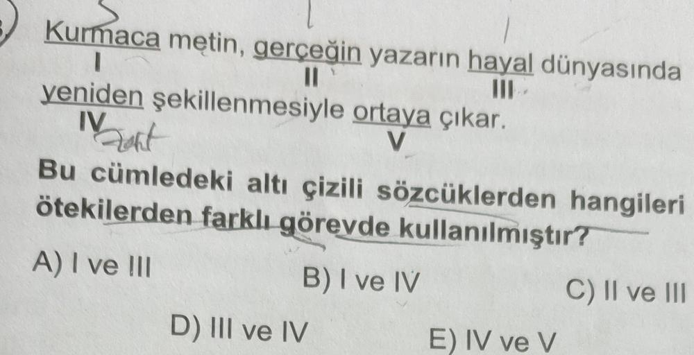 Mart
Kurmaca metin, gerçeğin yazarın hayal dünyasında
II
III
yeniden şekillenmesiyle ortaya çıkar.
IV
V
Bu cümledeki altı çizili sözcüklerden hangileri
ötekilerden farklı görevde kullanılmıştır?
A) I ve 111
B) I ve IV
C) II ve III
D) III ve IV
E) IV ve v
