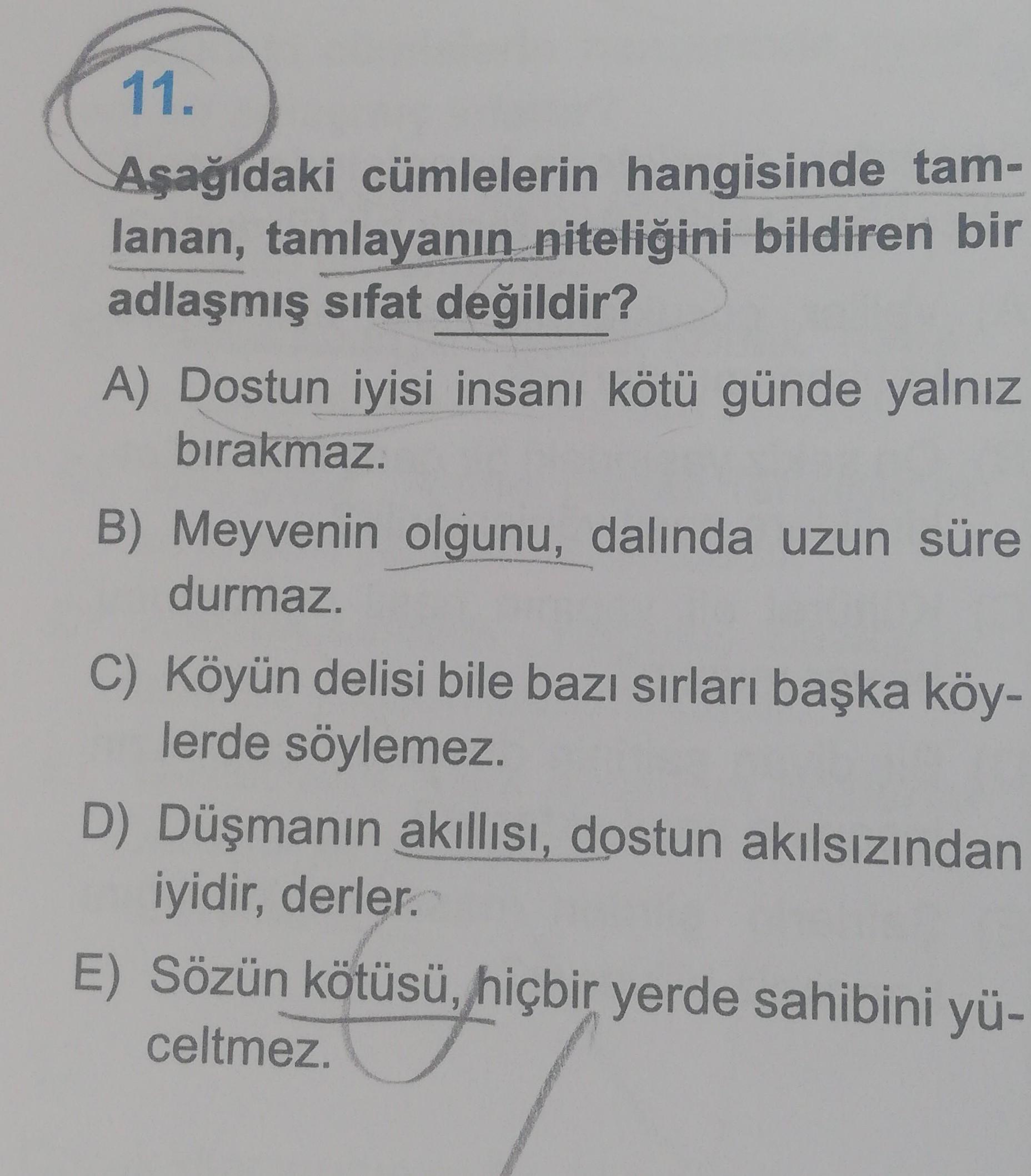 11.
Aşağıdaki cümlelerin hangisinde tam-
lanan, tamlayanın niteliğini bildiren bir
adlaşmış sifat değildir?
A) Dostun iyisi insanı kötü günde yalnız
bırakmaz.
B) Meyvenin olgunu, dalında uzun süre
durmaz.
C) Köyün delisi bile bazı sırları başka köy-
lerde söylemez.
D) Düşmanın akıllısı, dostun akılsızından
iyidir
, derler.
E) Sözün kötüsü, hiçbir yerde sahibini yü-
celtmez.
