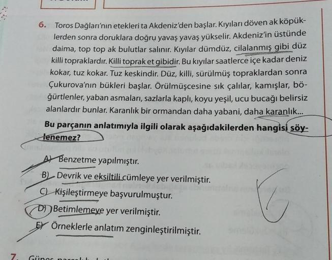 6. Toros Dağları'nın etekleri ta Akdeniz'den başlar. Kıyıları döven ak köpük-
lerden sonra doruklara doğru yavaş yavaş yükselir. Akdeniz'in üstünde
daima, top top ak bulutlar salınır. Kıyılar dümdüz, cilalanmış gibi düz
killi topraklardır. Killi topraket g