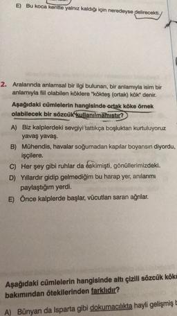 E) Bu koca kentte yalnız kaldığı için neredeyse delirecekti.
2. Aralarında anlamsal bir ilgi bulunan, bir anlamıyla isim bir
anlamıyla fiil olabilen köklere "kökteş (ortak) kök" denir.
Aşağıdaki cümlelerin hangisinde ortak köke örnek
olabilecek bir sözcük
kullanılmamıştır?
A) Biz kalplerdeki sevgiyi tattıkça boşluktan kurtuluyoruz
yavaş yavaş.
B) Mühendis, havalar soğumadan kapılar boyansın diyordu,
işçilere.
C) Her şey gibi ruhlar da eskimişti
, gönüllerimizdeki.
D) Yıllardır gidip gelmediğim bu harap yer, anılarımı
paylaştığım yerdi.
E) Önce kalplerde başlar, vücutları saran ağrılar.
Aşağıdaki cümlelerin hangisinde altı çizili sözcük kökü
bakımından ötekilerinden farklıdır?
A) Bünyan da Isparta gibi dokumacılıkta hayli gelişmiş