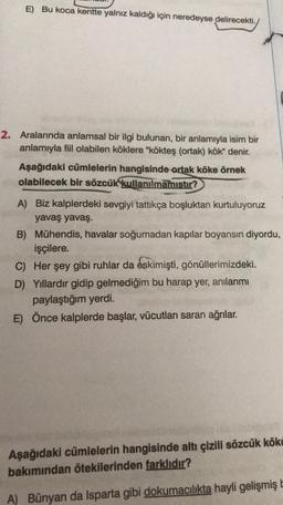 E) Bu koca kentte yalnız kaldığı için neredeyse delirecekti.
2. Aralarında anlamsal bir ilgi bulunan, bir anlamıyla isim bir
anlamıyla fiil olabilen köklere "kökteş (ortak) kök" denir.
Aşağıdaki cümlelerin hangisinde ortak köke örnek
olabilecek bir sözcük
kullanılmamıştır?
A) Biz kalplerdeki sevgiyi tattıkça boşluktan kurtuluyoruz
yavaş yavaş.
B) Mühendis, havalar soğumadan kapılar boyansın diyordu,
işçilere.
C) Her şey gibi ruhlar da eskimişti
, gönüllerimizdeki.
D) Yıllardır gidip gelmediğim bu harap yer, anılarımı
paylaştığım yerdi.
E) Önce kalplerde başlar, vücutları saran ağrılar.
Aşağıdaki cümlelerin hangisinde altı çizili sözcük kökü
bakımından ötekilerinden farklıdır?
A) Bünyan da Isparta gibi dokumacılıkta hayli gelişmiş
