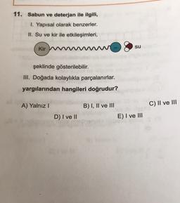 11. Sabun ve deterjan ile ilgili,
1. Yapısal olarak benzerler.
II. Su ve kir ile etkileşimleri,
su
Kir W
şeklinde gösterilebilir.
III. Doğada kolaylıkla parçalanırlar.
yargılarından hangileri doğrudur?
A) Yalnız!
B) I, II ve III
C) II ve III
D) I ve II
E) I ve III