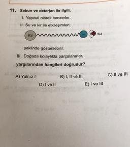 11. Sabun ve deterjan ile ilgili,
1. Yapısal olarak benzerler.
II. Su ve kir ile etkileşimleri,
su
Kir W
şeklinde gösterilebilir.
III. Doğada kolaylıkla parçalanırlar.
yargılarından hangileri doğrudur?
A) Yalnız!
B) I, II ve III
C) II ve III
D) I ve II
E) I ve III
