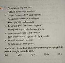 11. Bir yara açar boyunlarında
)
Kol kola durup bağırdıklarında
II. Geliyor üstümüze bir Yakup titremesi
Değişimin belirtisi şapkanın ironisi
Kutlu öğleüstü ve akşamüstü
III. Ta kendisi diyor taa oradaki hayaline
Yaklaşmak istiyorum bir kaçıyor ki o da
IV. İnsanın en çok kalbi temiz olmalıdır
Tüm organlarımıza buyuran bir güç var onda
V. Kutsal inadı olanlar gerekli
Bir kalbi daha olanlar gerekli
Yukarıdaki dizelerdeki fiilimsiler türlerine göre eşleştirildik-
lerinde hangisi dışarıda kalır?
A) I
B) II C) III
D) IV E) V
"
