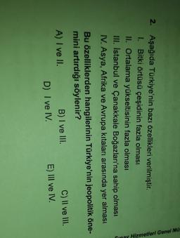 2. Aşağıda Türkiye'nin bazı özellikleri verilmiştir.
I. Bitki örtüsü çeşidinin fazla olması
II. Ortalama yükseltisinin fazla olması
III. Istanbul ve Çanakkale Boğazları'na sahip olması
IV. Asya, Afrika ve Avrupa kıtaları arasında yer alması
Pinay Hizmetleri Genel Mü.
Bu özelliklerden hangilerinin Türkiye'nin jeopolitik öne-
mini artırdığı söylenir?
A) I ve II.
B) I ve III.
C) II ve III.
D) I ve IV.
E) III ve IV.
