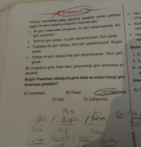 Yan
10 k.
Kutu
var
Problem 77
YGS'ye hazırlanan Hale, kendine aşağıda verilen şartlara
uygun bir ders çalışma programı hazırlamıştır.
İki gün matematik çalışacak, bir gün çalışmayacak. Bu-
gün çalışmadı.
Tarih bir gün çalışıp, üç gün çalışmayacak. Dün çalı