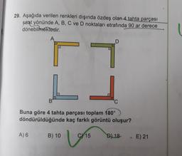 29. Aşağıda verilen renkleri dışında özdeş olan 4 tahta parçası
saat yönünde A, B, C ve D noktaları etrafında 90 ar derece
dönebilmektedir.
A
B
Buna göre 4 tahta parçası toplam 180°
döndürüldüğünde kaç farklı görüntü oluşur?
A) 6
B) 10
C) 15
U
D) 18
E) 21