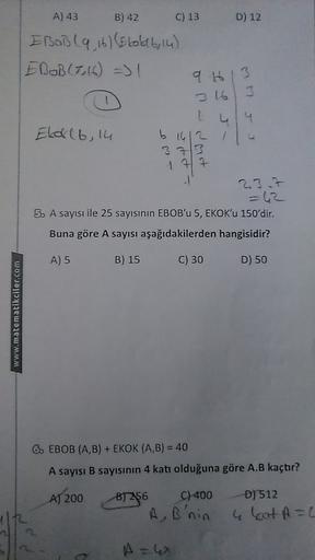 A) 43
B) 42
C) 13
D) 12
EBOB(9 16) (Elokab, 14)
EBOB(7,16) => 1
9 613
316 3
Eloklb, 14
b
pop
23.7
5. A sayısı ile 25 sayısının EBOB'u 5, EKOK'u 150'dir.
Buna göre A sayısı aşağıdakilerden hangisidir?
A) 5
B) 15
C) 30
D) 50
www.matematikciler.com
6. EBOB (A