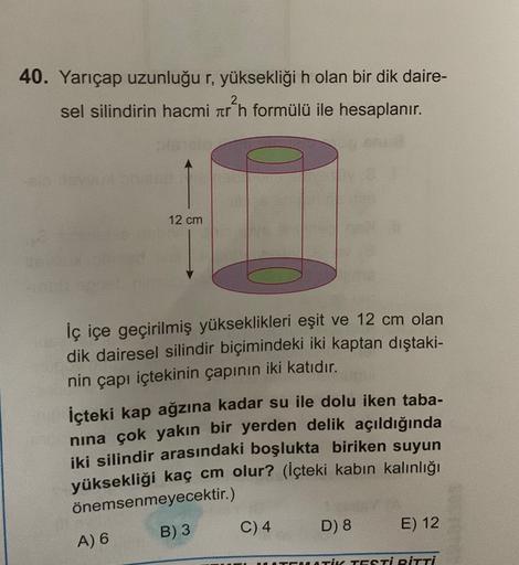 40. Yarıçap uzunluğu r, yüksekliği h olan bir dik daire-
sel silindirin hacmi ar?n formülü ile hesaplanır.
12 cm
iç içe geçirilmiş yükseklikleri eşit ve 12 cm olan
dik dairesel silindir biçimindeki iki kaptan dıştaki-
nin çapı içtekinin çapının iki katıdır