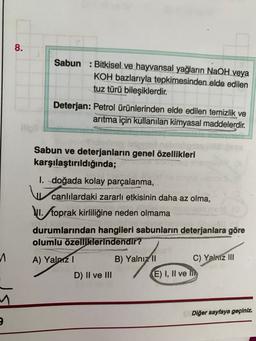 8.
Sabun : Bitkisel ve hayvansal yağların NaOH veya
KOH bazlarıyla tepkimesinden elde edilen
tuz türü bileşiklerdir.
Deterjan: Petrol ürünlerinden elde edilen temizlik ve
arıtma için kullanılan kimyasal maddelerdir.
Sabun ve deterjanların genel özellikleri
karşılaştırıldığında;
1. doğada kolay parçalanma,
canlılardaki zararlı etkisinin daha az olma,
1. toprak kirliliğine neden olmama
durumlarından hangileri sabunların deterjanlara göre
olumlu özelliklerindendir?
A) Yalniz 1
B) Yalnız 11 C) Yalnız III
D) II ve III
E) I, II ve m
1
Diğer sayfaya geçiniz.