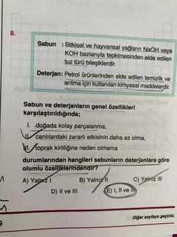 8.
Sabun : Bitkisel ve hayvansal yağların NaOH veya
KOH bazlarıyla tepkimesinden elde edilen
tuz türü bileşiklerdir.
Deterjan: Petrol ürünlerinden elde edilen temizlik ve
arıtma için kullanılan kimyasal maddelerdir.
Sabun ve deterjanların genel özellikleri
karşılaştırıldığında;
1. doğada kolay parçalanma,
canlılardaki zararlı etkisinin daha az olma,
1. toprak kirliliğine neden olmama
durumlarından hangileri sabunların deterjanlara göre
olumlu özelliklerindendir?
A) Yalniz 1
B) Yalnız 11 C) Yalnız III
D) II ve III
E) I, II ve m
1
Diğer sayfaya geçiniz.
