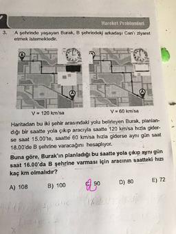 Hareket Problemleri
3.
A şehrinde yaşayan Burak, B şehrindeki arkadaşı Can'ı ziyaret
etmek istemektedir.
B
V = 120 km/sa
V = 60 km/sa
Haritadan bu iki şehir arasındaki yolu belirleyen Burak, planlan-
dığı bir saatte yola çıkıp aracıyla saatte 120 km/sa hızla gider-
se saat 15.00'te, saatte 60 km/sa hızla giderse aynı gün saat
18.00'de B şehrine varacağını hesaplıyor.
Buna göre, Burak'ın planladığı bu saatte yola çıkıp aynı gün
saat 16.00'da B şehrine varması için aracının saatteki hızı
kaç km olmalıdır?
90
D) 80
E) 72
A) 108
B) 100