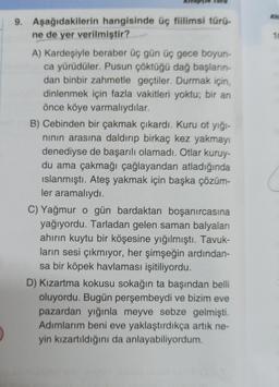 9. Aşağıdakilerin hangisinde üç fiilimsi türü-
ne de yer verilmiştir?
A) Kardeşiyle beraber üç gün üç gece boyun-
ca yürüdüler. Pusun çöktüğü dağ başların
dan binbir zahmetle geçtiler. Durmak için,
dinlenmek için fazla vakitleri yoktu; bir an
önce köye varmalıydılar.
B) Cebinden bir çakmak çıkardı. Kuru ot yiği-
ninin arasına daldırıp birkaç kez yakmayı
denediyse de başarılı olamadı. Otlar kuruy-
du ama çakmağı çağlayandan atladığında
islanmıştı. Ateş yakmak için başka çözüm-
ler aramalıydı.
C) Yağmur o gün bardaktan boşanırcasına
yağıyordu. Tarladan gelen saman balyaları
ahirin kuytu bir köşesine yığılmıştı. Tavuk-
ların sesi çıkmıyor, her şimşeğin ardından-
sa bir köpek havlaması işitiliyordu.
D) Kızartma kokusu sokağın ta başından belli
oluyordu. Bugün perşembeydi ve bizim eve
pazardan yığınla meyve sebze gelmişti.
Adımlarım beni eve yaklaştırdıkça artık ne-
yin kızartıldığını da anlayabiliyordum.
.