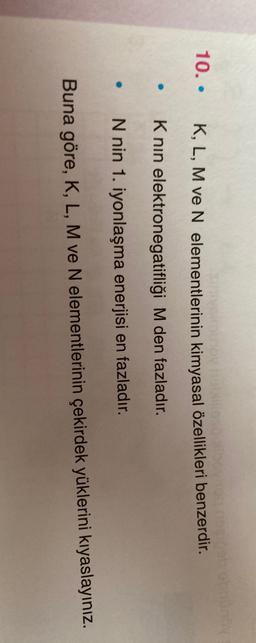 10.
Ovabilloso
K, L, M ve N elementlerinin kimyasal özellikleri benzerdir.
Knin elektronegatifliği M den fazladır.
N nin 1. iyonlaşma enerjisi en fazladır.
Buna göre, K, L, M ve N elementlerinin çekirdek yüklerini kıyaslayınız.

