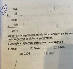 10
15
xyz
38
X
bcde
fgh
+
35
2717
Yukarıdaki çarpma işleminde ikinci çarpım bir basa-
mak sağa yazılarak hata yapılmıştır.
Buna göre, işlemin doğru sonucu kaçtır?
A) 9136 1B B) 9242
re
D) 9306
E) 9386
C) 9268
