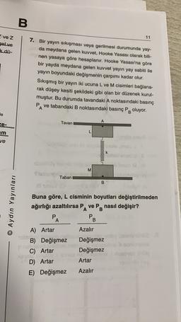 B.
11
vez
gelve
k dü-
7. Bir yayın sıkışması veya gerilmesi durumunda yay-
da meydana gelen kuvvet, Hooke Yasası olarak bili-
nen yasaya göre hesaplanır. Hooke Yasası'na göre
bir yayda meydana gelen kuvvet yayın yay sabiti ile
yayın boyundaki değişmenin çarpımı kadar olur.
Sıkışmış bir yayın iki ucuna L ve M cisimleri bağlana-
rak düşey kesiti şekildeki gibi olan bir düzenek kurul-
muştur. Bu durumda tavandaki A noktasındaki basınç
PA ve tabandaki B noktasındaki basınç PB oluyor.
le
ze-
Tavan
A
L
E
ve
rllleeeeeeeeee
k
M
M
Stubu
Taban
B
© Aydın Yayınları
Buna göre, L cisminin boyutları değiştirilmeden
ağırlığı azaltılırsa PA ve PB nasıl değişir?
P
PB
A
A) Artar
Azalır
leven
B) Değişmez Değişmez
Po
.
C) Artar Değişmez
su
D) Artar
Artar
E) Değişmez Azalır