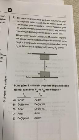 B.
11
vez
gelve
k dü-
7. Bir yayın sıkışması veya gerilmesi durumunda yay-
da meydana gelen kuvvet, Hooke Yasası olarak bili-
nen yasaya göre hesaplanır. Hooke Yasası'na göre
bir yayda meydana gelen kuvvet yayın yay sabiti ile
yayın boyundaki değişmenin çarpımı kadar olur.
Sıkışmış bir yayın iki ucuna L ve M cisimleri bağlana-
rak düşey kesiti şekildeki gibi olan bir düzenek kurul-
muştur. Bu durumda tavandaki A noktasındaki basınç
PA ve tabandaki B noktasındaki basınç PB oluyor.
le
ze-
Tavan
A
L
E
ve
rllleeeeeeeeee
k
M
M
Stubu
Taban
B
© Aydın Yayınları
Buna göre, L cisminin boyutları değiştirilmeden
ağırlığı azaltılırsa PA ve PB nasıl değişir?
P
PB
A
A) Artar
Azalır
leven
B) Değişmez Değişmez
Po
.
C) Artar Değişmez
su
D) Artar
Artar
E) Değişmez Azalır
