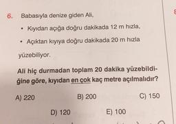 6.
Babasıyla denize giden Ali,
• Kıyıdan açığa doğru dakikada 12 m hızla,
Açıktan kıyıya doğru dakikada 20 m hızla
yüzebiliyor.
Ali hiç durmadan toplam 20 dakika yüzebildi-
ğine göre, kıyıdan en çok kaç metre açılmalıdır?
A) 220
B) 200
C) 150
D) 120
E) 100